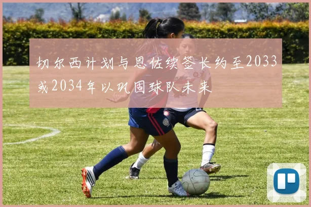 切尔西计划与恩佐续签长约至2033或2034年以巩固球队未来