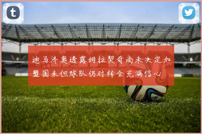 迪马济奥透露姆拉契奇尚未决定加盟国米但球队仍对转会充满信心