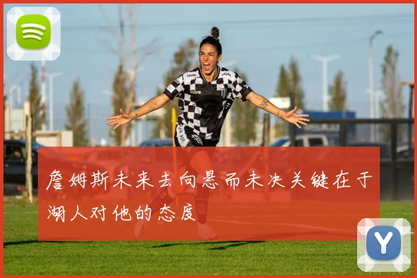 詹姆斯未来去向悬而未决关键在于湖人对他的态度