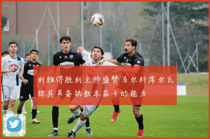 利雅得胜利主帅盛赞马尔科席尔瓦称其具备执教本菲卡的能力