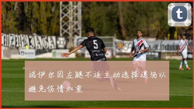 诺伊尔因左腿不适主动选择退场以避免伤情加重