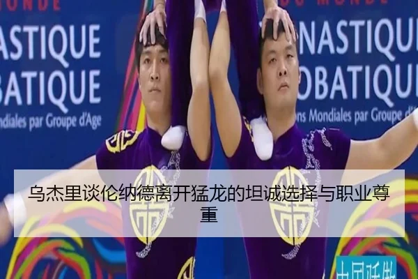 乌杰里谈伦纳德离开猛龙的坦诚选择与职业尊重